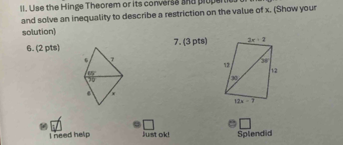 Use the Hinge Theorem or its converse and prupertie.
and solve an inequality to describe a restriction on the value of x. (Show your
solution)
6. (2 pts) 7. (3 pts)
6 7
65°
70°
6 ×
I need help Just ok! Splendid