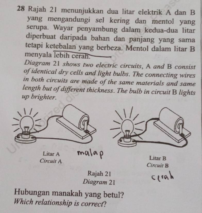 Rajah 21 menunjukkan dua litar elektrik A dan B
yang mengandungi sel kering dan mentol yang
serupa. Wayar penyambung dalam kedua-dua litar
diperbuat daripada bahan dan panjang yang sama
tetapi ketebalan yang berbeza. Mentol dalam litar B
menyala lebih cerah.
Diagram 21 shows two electric circuits, A and B consist
of identical dry cells and light bulbs. The connecting wires
in both circuits are made of the same materials and same
length but of different thickness. The bulb in circuit B lights
up brighter.
Litar A Litar B
Circuit A Circuit B
Rajah 21
Diagram 21
Hubungan manakah yang betul?
Which relationship is correct?