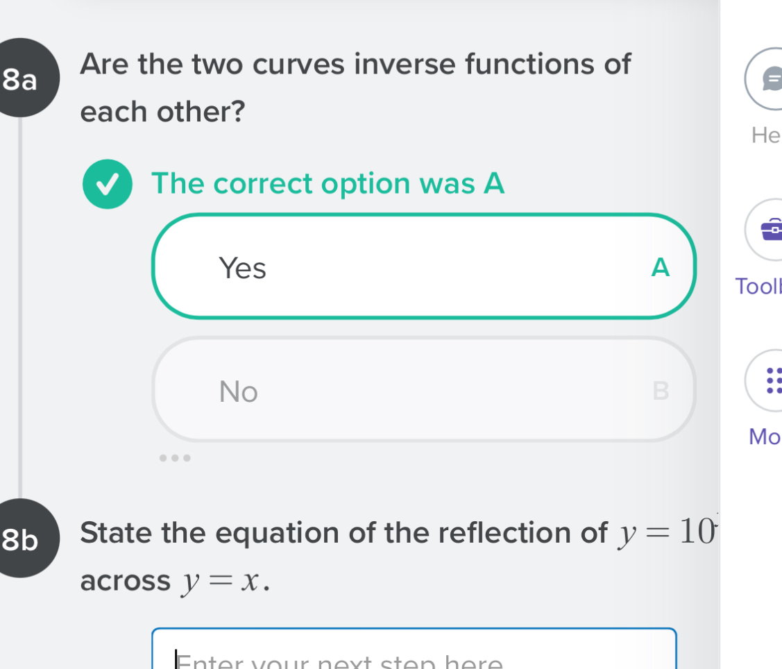 Are the two curves inverse functions of
8a
each other?
He
The correct option was A
Yes A
Tool
No
B
Mo
8b State the equation of the reflection of y=10
across y=x. 
Enter your next sten here