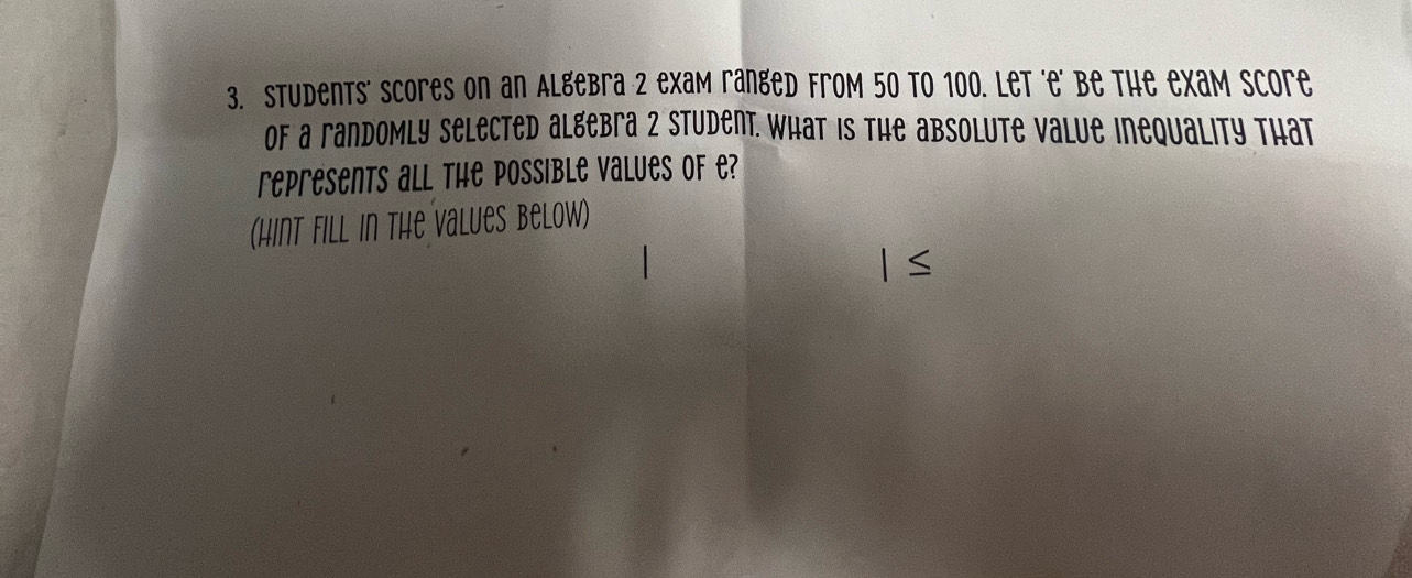 Students' scores on an Algebra 2 exam ranged from 50 to 100. Let 'e' be the exam Score 
of a randomly Selected algebra 2 Student. What is the absolute value inequality that 
represents all the Possible values of e? 
(hint fill in the values below)