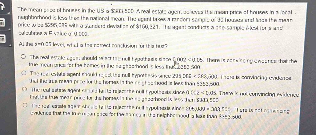 The mean price of houses in the US is $383,500. A real estate agent believes the mean price of houses in a local 
neighborhood is less than the national mean. The agent takes a random sample of 30 houses and finds the mean
price to be $295,089 with a standard deviation of $156,321. The agent conducts a one-sample t-test for μ and
calculates a P -value of 0.002.
At the alpha =0.05 level, what is the correct conclusion for this test?
The real estate agent should reject the null hypothesis since 0.002<0.05. There is convincing evidence that the
true mean price for the homes in the neighborhood is less tha $383,500.
The real estate agent should reject the null hypothesis since 295,089<383,500 There is convincing evidence
that the true mean price for the homes in the neighborhood is less than $383,500.
The real estate agent should fail to reject the null hypothesis since 0.002<0.05. There is not convincing evidence
that the true mean price for the homes in the neighborhood is less than $383,500.
The real estate agent should fail to reject the null hypothesis since 295,089<383,500. There is not convincing
evidence that the true mean price for the homes in the neighborhood is less than $383,500.