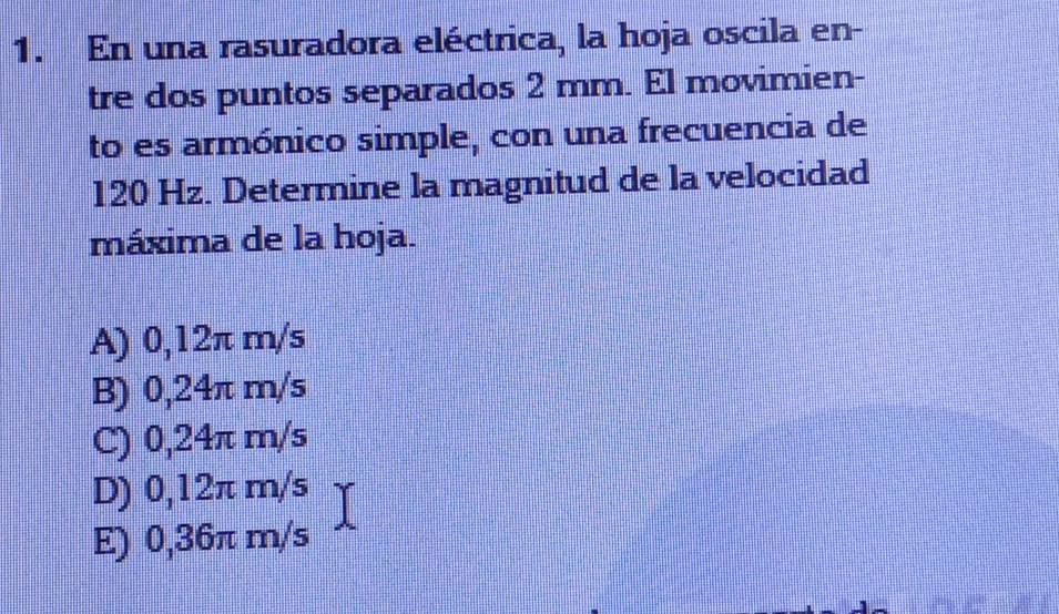 En una rasuradora eléctrica, la hoja oscila en-
tre dos puntos separados 2 mm. El movimien-
to es armónico simple, con una frecuencia de
120 Hz. Determine la magnitud de la velocidad
máxima de la hoja.
A) 0,12π m/s
B) 0,24π m/s
C) 0,24π m/s
D) 0,12π m/s
E) 0,36π m/s