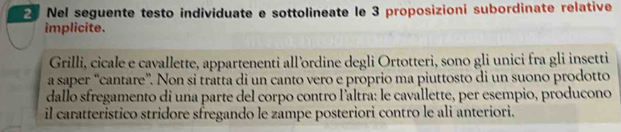 Nel seguente testo individuate e sottolineate le 3 proposizioni subordinate relative 
implicite. 
Grilli, cicale e cavallette, appartenenti all’ordine degli Ortotteri, sono gli unici fra gli insetti 
a saper “cantare”. Non si tratta di un canto vero e proprio ma piuttosto di un suono prodotto 
dallo sfregamento di una parte del corpo contro l'altra: le cavallette, per esempio, producono 
il caratteristico stridore sfregando le zampe posteriori contro le ali anteriori.