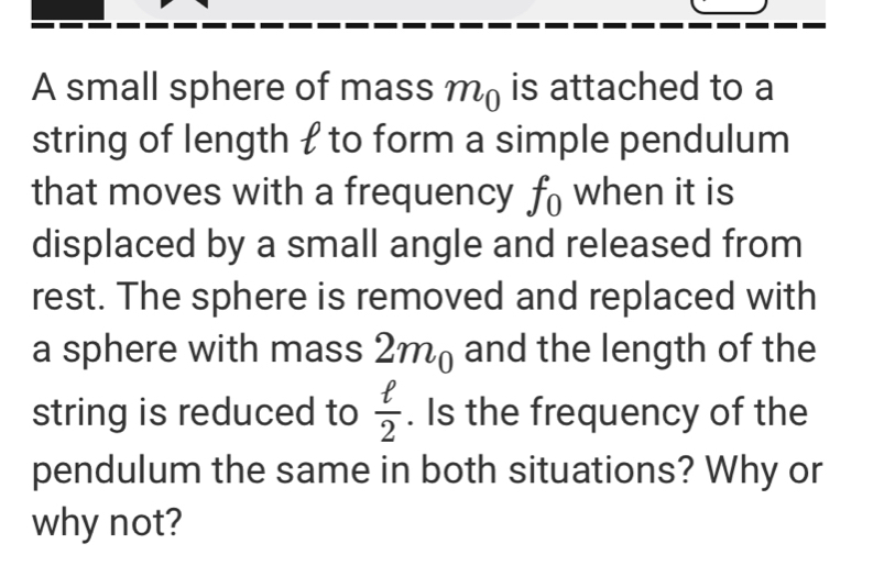 A small sphere of mass m_0 is attached to a 
string of length  to form a simple pendulum 
that moves with a frequency f_0 when it is 
displaced by a small angle and released from 
rest. The sphere is removed and replaced with 
a sphere with mass 2m_0 and the length of the 
string is reduced to  ell /2 . Is the frequency of the 
pendulum the same in both situations? Why or 
why not?