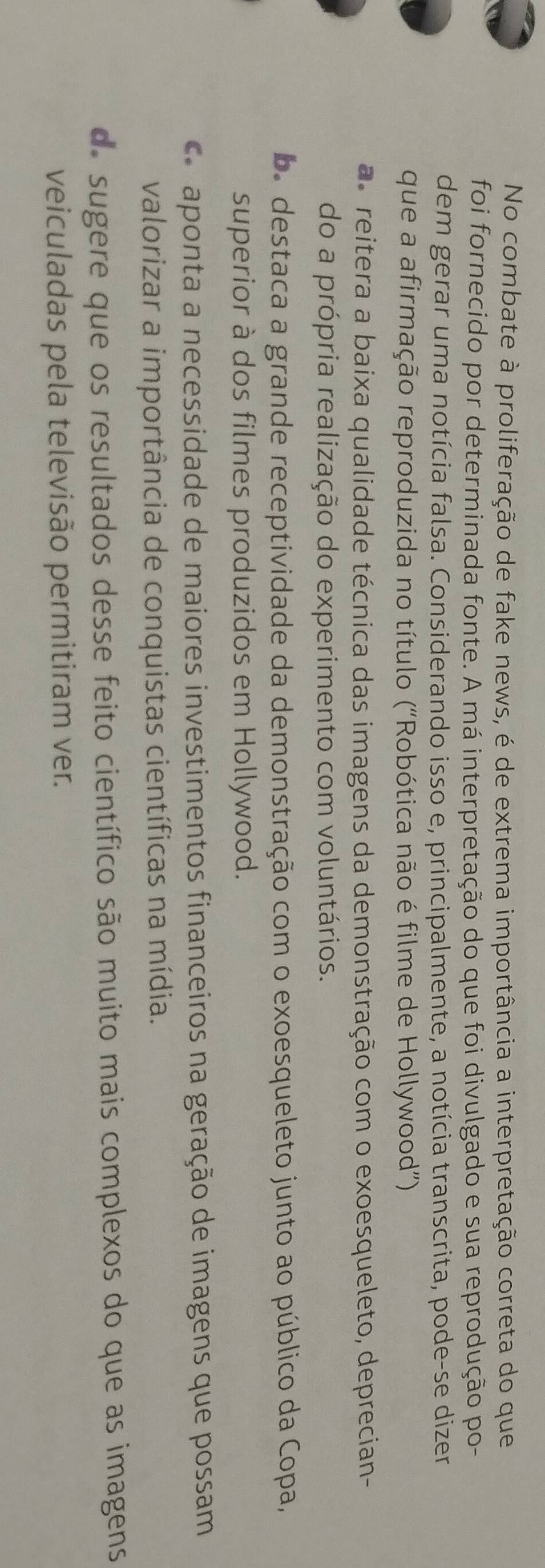 No combate à proliferação de fake news, é de extrema importância a interpretação correta do que
foi fornecido por determinada fonte. A má interpretação do que foi divulgado e sua reprodução po-
dem gerar uma notícia falsa. Considerando isso e, principalmente, a notícia transcrita, pode-se dizer
que a afirmação reproduzida no título (“Robótica não é filme de Hollywood”)
as reitera a baixa qualidade técnica das imagens da demonstração com o exoesqueleto, deprecian-
do a própria realização do experimento com voluntários.
b. destaca a grande receptividade da demonstração com o exoesqueleto junto ao público da Copa,
superior à dos filmes produzidos em Hollywood.
aponta a necessidade de maiores investimentos financeiros na geração de imagens que possam
valorizar a importância de conquistas científicas na mídia.
de sugere que os resultados desse feito científico são muito mais complexos do que as imagens
veiculadas pela televisão permitiram ver.