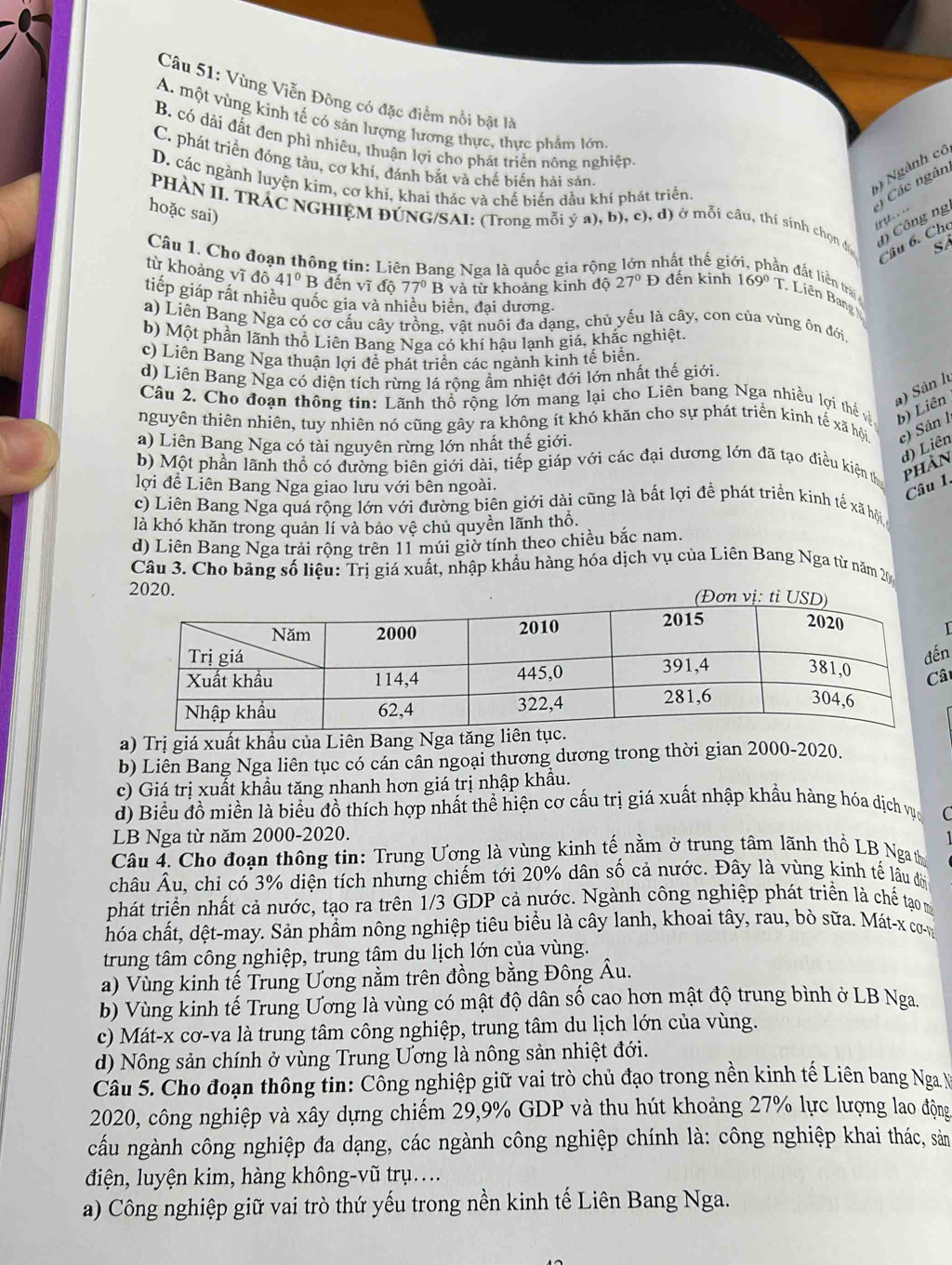Vùng Viễn Đông có đặc điểm nổi bật là
A. một vùng kinh tế có sản lượng lương thực, thực phẩm lớn
B. có dài đất đen phì nhiêu, thuận lợi cho phát triển nông nghiệp
C. phát triển đóng tàu, cơ khí, đánh bắt và chế biến hải sản
D. các ngành luyện kim, cơ khí, khai thác và chế biến dầu khí phát triển.
5) Ngành cô
PHÀN II. TRAC NGHIỆM ĐÚNG/SAI: (Trong mỗi ý a), b), c), d) ở mỗi câu, thí sinh chọn đ n Công ng
Các ngàn e   =
hoặc sai)
âu 6. Che
SA
Câu 1. Cho đoạn thông tin: Liên Bang Nga là quốc gia rộn thất thế gi an đất liền trải
từ khoảng yĩ d041° B đến vĩ do 77°B và từ khoảng kinh độ 27°D đến kinh 169° T. Liên Bang
tiếp giáp rất nhiều quốc gia và nhiều biên, đại dương.
a) Liên Bang Nga có cơ cấu cây trồng, vật nuôi đa dạng, chủ yếu là cây, con của vùng ôn đới
b) Một phần lãnh thổ Liên Bang Nga có khí hậu lạnh giá, khắc nghiệt.
c) Liên Bang Nga thuận lợi để phát triển các ngành kinh tế biển.
d) Liên Bang Nga có diện tích rừng lá rộng ẩm nhiệt đới lớn nhất thế giới.
Câu 2. Cho đoạn thông tin: Lãnh thổ rộng lớn mang lại cho Liên bang Nga nhiều lợi thế và b) Liên a) Sản l
nguyên thiên nhiên, tuy nhiên nó cũng gây ra không ít khó khăn cho sự phát triển kinh tế xã hội c) Sân l
a) Liên Bang Nga có tài nguyên rừng lớn nhất thế giới.
d) Liên
b) Một phần lãnh thổ có đường biên giới dài, tiếp giáp với các đại dương lớn đã tạo điều kiện th phàn
lợi để Liên Bang Nga giao lưu với bên ngoài.
Câu 1.
c) Liên Bang Nga quá rộng lớn với đường biên giới dài cũng là bất lợi để phát triển kinh tế xã hội
là khó khăn trong quản lí và bảo vệ chủ quyền lãnh thổ.
d) Liên Bang Nga trải rộng trên 11 múi giờ tính theo chiều bắc nam.
Câu 3. Cho bảng số liệu: Trị giá xuất, nhập khẩu hàng hóa dịch vụ của Liên Bang Nga từ năm 200
2020.
n
â
a) Trị giá xuất khầu của Liên Bang Nga t
b) Liên Bang Nga liên tục có cán cân ngoại thương dương trong thời gian 2000-2020.
c) Giá trị xuất khầu tăng nhanh hơn giá trị nhập khẩu.
d) Biểu đồ miền là biểu đồ thích hợp nhất thể hiện cơ cấu trị giá xuất nhập khẩu hàng hóa dịch vục
LB Nga từ năm 2000-2020.
Câu 4. Cho đoạn thông tin: Trung Ương là vùng kinh tế nằm ở trung tâm lãnh thổ LB Ngath
châu Âu, chỉ có 3% diện tích nhưng chiếm tới 20% dân số cả nước. Đây là vùng kinh tế lâu đời
phát triển nhất cả nước, tạo ra trên 1/3 GDP cả nước. Ngành công nghiệp phát triển là chế tạo m
chóa chất, dệt-may. Sản phẩm nông nghiệp tiêu biểu là cây lanh, khoai tây, rau, bò sữa. Mát-x cơn
trung tâm công nghiệp, trung tâm du lịch lớn của vùng.
a) Vùng kinh tế Trung Ương nằm trên đồng bằng Đông Âu.
b) Vùng kinh tế Trung Ương là vùng có mật độ dân số cao hơn mật độ trung bình ở LB Nga.
c) Mát-x cơ-va là trung tâm công nghiệp, trung tâm du lịch lớn của vùng.
d) Nông sản chính ở vùng Trung Ương là nông sản nhiệt đới.
Câu 5. Cho đoạn thông tin: Công nghiệp giữ vai trò chủ đạo trong nền kinh tế Liên bang Nga N
2020, công nghiệp và xây dựng chiếm 29,9% GDP và thu hút khoảng 27% lực lượng lao động
cấu ngành công nghiệp đa dạng, các ngành công nghiệp chính là: công nghiệp khai thác, sản
điện, luyện kim, hàng không-vũ trụ....
a) Công nghiệp giữ vai trò thứ yếu trong nền kinh tế Liên Bang Nga.