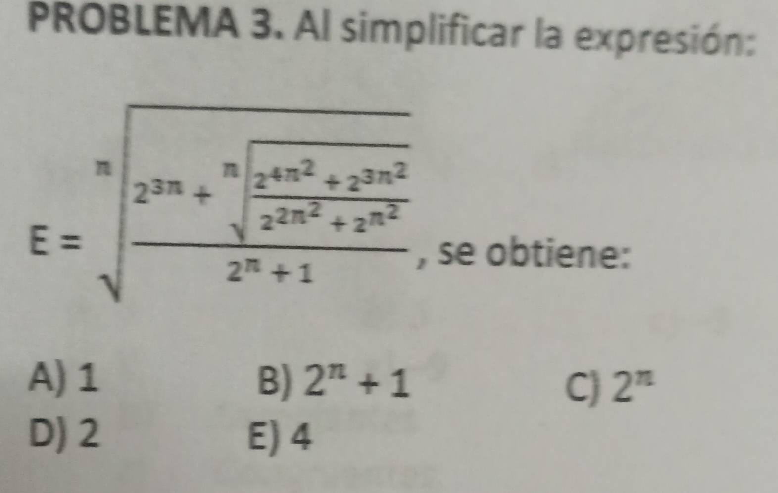 PROBLEMA 3. Al simplificar la expresión:
E=sqrt[n](frac 2^(2n)+sqrt [n]frac 2^(4n^2))+2^(2n^2)2^n+1 
, se obtiene:
A) 1 B) 2^n+1
C) 2^n
D) 2 E) 4