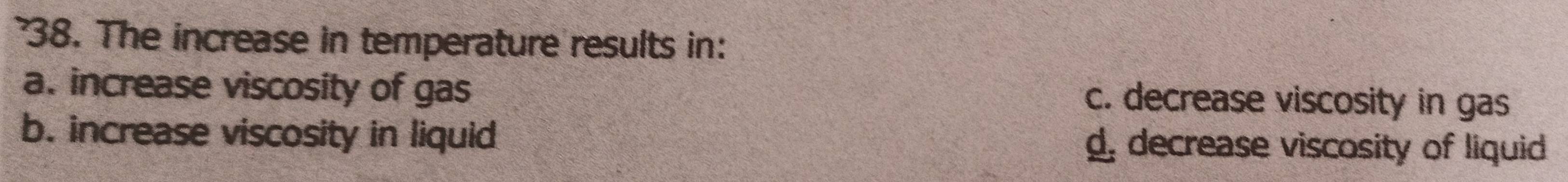 The increase in temperature results in:
a. increase viscosity of gas c. decrease viscosity in gas
b. increase viscosity in liquid d, decrease viscosity of liquid