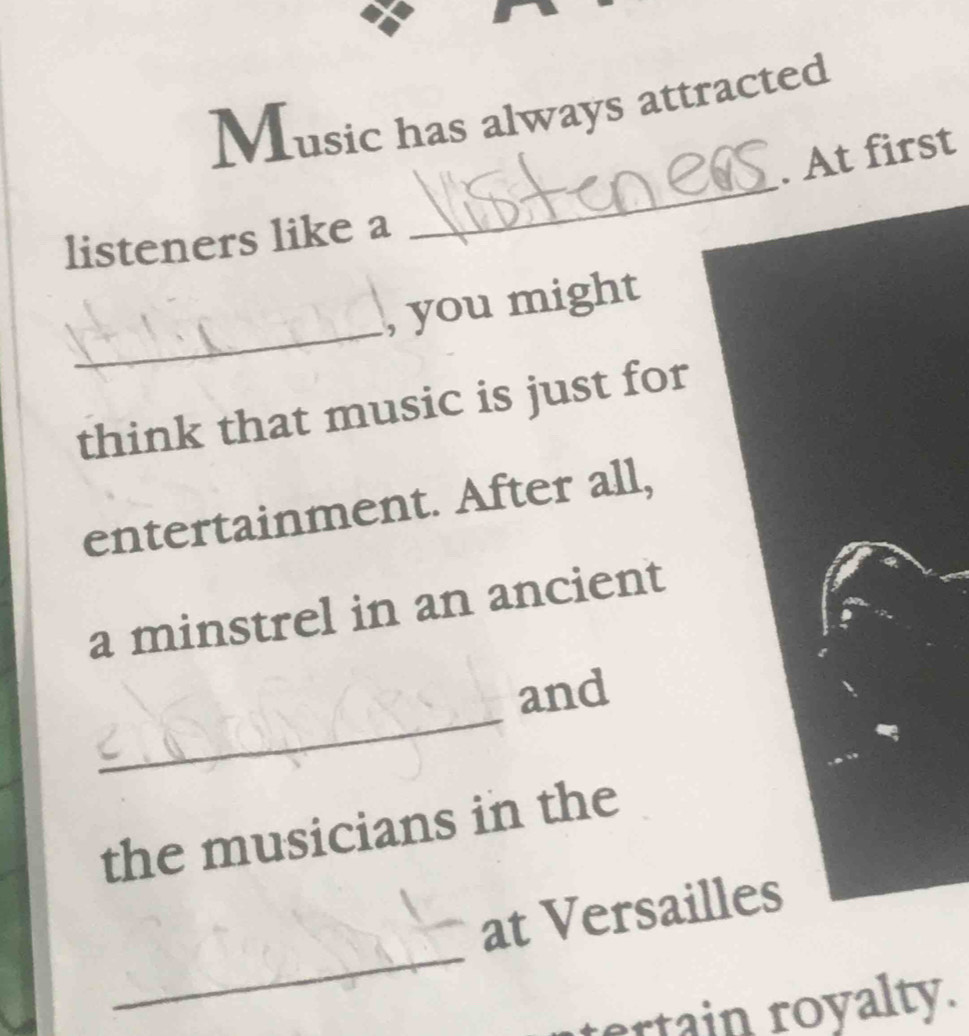 Music has always attracted 
_ 
. At first 
listeners like a 
_ 
, you might 
think that music is just for 
entertainment. After all, 
a minstrel in an ancient 
_ 
and 
the musicians in the 
_ 
at Versailles 
ertain royalty.