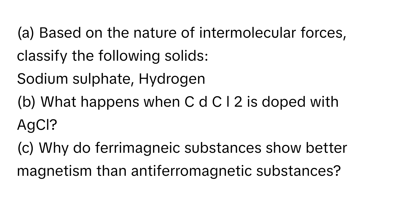 Based on the nature of intermolecular forces, classify the following solids:
Sodium sulphate, Hydrogen
(b) What happens when C  d  C  l   2        is doped with AgCl?
(c) Why do ferrimagneic substances show better magnetism than antiferromagnetic substances?