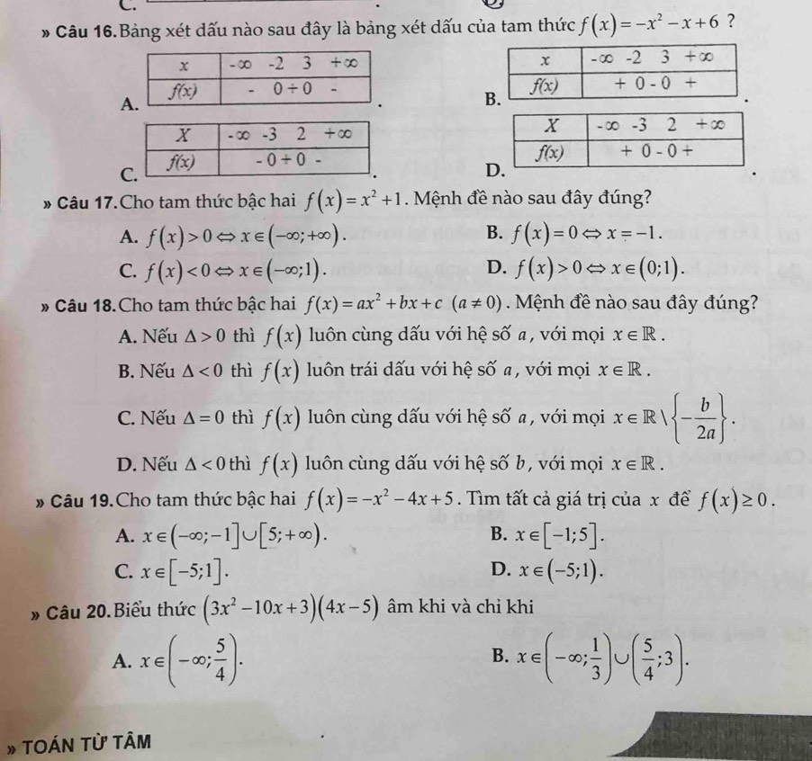 Câu 16.Bảng xét dấu nào sau đây là bảng xét dấu của tam thức f(x)=-x^2-x+6 ?

A
D
# Câu 17.Cho tam thức bậc hai f(x)=x^2+1.  Mệnh đề nào sau đây đúng?
B.
A. f(x)>0Leftrightarrow x∈ (-∈fty ;+∈fty ). f(x)=0Leftrightarrow x=-1.
C. f(x)<0Leftrightarrow x∈ (-∈fty ;1). D. f(x)>0Leftrightarrow x∈ (0;1).
» Câu 18.Cho tam thức bậc hai f(x)=ax^2+bx+c(a!= 0) Mệnh đề nào sau đây đúng?
A. Nếu △ >0 thì f(x) luôn cùng dấu với hệ số a, với mọi x∈ R.
B. Nếu △ <0</tex> thì f(x) luôn trái dấu với hệ số a, với mọi x∈ R.
C. Nếu △ =0 thì f(x) luôn cùng dấu với hệ số a, với mọi x∈ R| - b/2a  .
D. Nếu △ <0</tex> thì f(x) luôn cùng dấu với hệ số b, với mọi x∈ R.
# Câu 19.Cho tam thức bậc hai f(x)=-x^2-4x+5. Tìm tất cả giá trị của x đề f(x)≥ 0.
B.
A. x∈ (-∈fty ;-1]∪ [5;+∈fty ). x∈ [-1;5].
D.
C. x∈ [-5;1]. x∈ (-5;1).
» Câu 20.Biểu thức (3x^2-10x+3)(4x-5) âm khi và chỉ khi
A. x∈ (-∈fty ; 5/4 ). x∈ (-∈fty ; 1/3 )∪ ( 5/4 ;3).
B.
» TOÁN TỪ TÂm