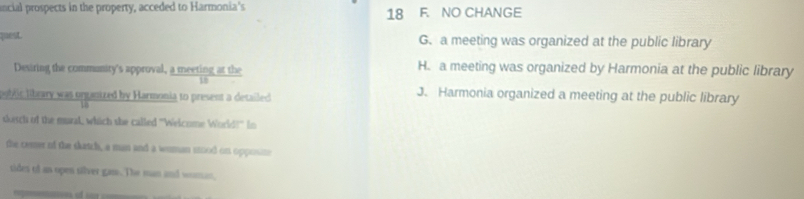 ancial prospects in the property, acceded to Harmonia's
18 F. NO CHANGE
qus G. a meeting was organized at the public library
Desiring the community's approval, a meeting at the
H. a meeting was organized by Harmonia at the public library
ooblic library was organized by Harmonia to present a detailed
J. Harmonia organized a meeting at the public library
skisch of the mural, which she called "Welcome World!" In
the cemer of the skatch, a man and a wuman sood on opposne
tides of an open silver gane. The man and woman,