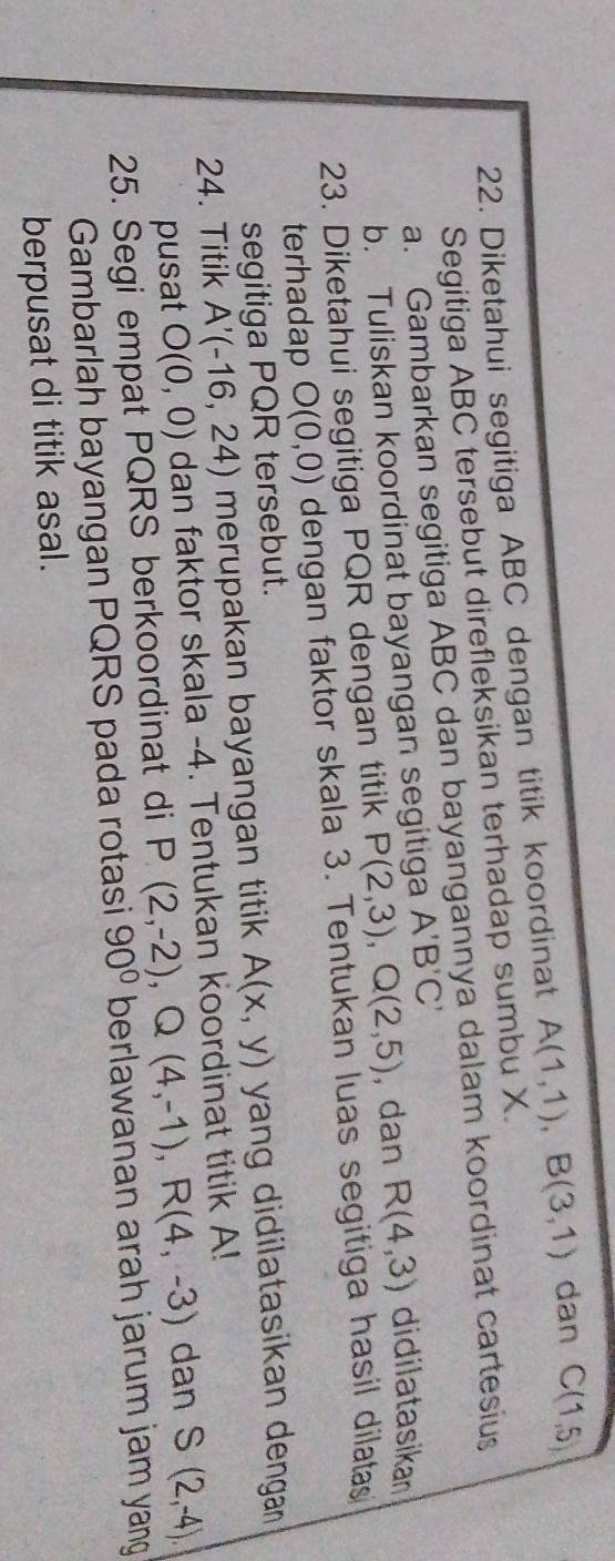 Diketahui segitiga ABC dengan titik koordinat A(1,1), B(3,1) dan C(1,5)
Segitiga ABC tersebut direfleksikan terhadap sumbu X. 
a. Gambarkan segitiga ABC dan bayangannya dalam koordinat cartesius 
b. Tuliskan koordinat bayangan segitiga A'B'C'
23. Diketahui segitiga PQR dengan titik P(2,3), Q(2,5) , dan R(4,3) didilatasikan 
terhadap O(0,0) dengan faktor skala 3. Tentukan luas segitiga hasil dilatas 
segitiga PQR tersebut. 
24. Titik A'(-16,24) merupakan bayangan titik A(x,y) yang didilatasikan dengan 
pusat O(0,0) dan faktor skala -4. Tentukan koordinat titik A! 
25. Segi empat PQRS berkoordinat di P(2,-2), Q(4,-1), R(4,-3) dan S(2,-4). 
Gambarlah bayangan PQRS pada rotasi 90° berlawanan arah jarum jam yang 
berpusat di titik asal.