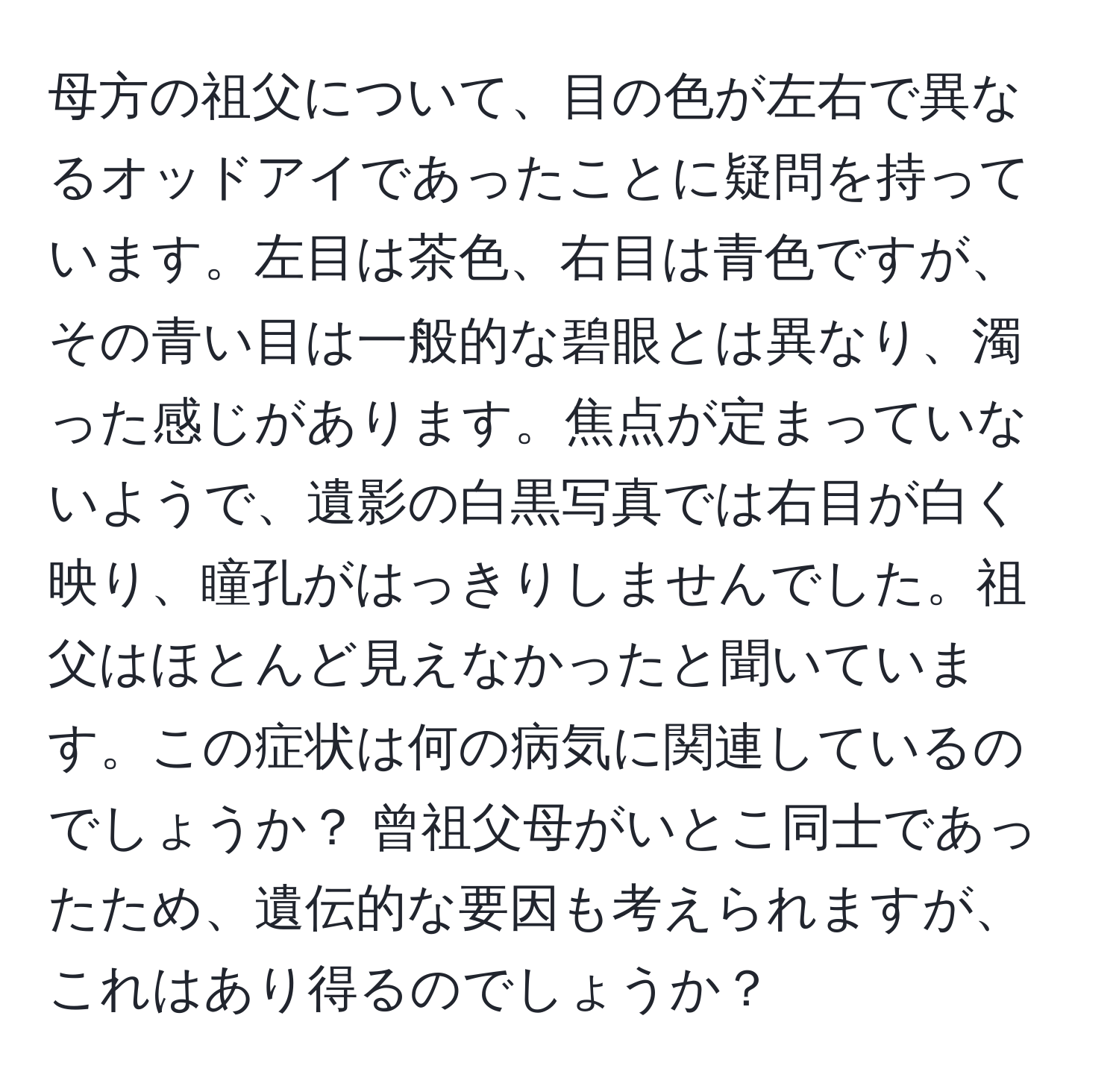 母方の祖父について、目の色が左右で異なるオッドアイであったことに疑問を持っています。左目は茶色、右目は青色ですが、その青い目は一般的な碧眼とは異なり、濁った感じがあります。焦点が定まっていないようで、遺影の白黒写真では右目が白く映り、瞳孔がはっきりしませんでした。祖父はほとんど見えなかったと聞いています。この症状は何の病気に関連しているのでしょうか？ 曾祖父母がいとこ同士であったため、遺伝的な要因も考えられますが、これはあり得るのでしょうか？