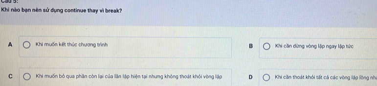 Khi nào bạn nên sử dụng continue thay vì break?
A Khi muốn kết thúc chương trình B Khi cần dừng vòng lặp ngay lập tức
C Khi muốn bỏ qua phần còn lại của lần lặp hiện tại nhưng không thoát khỏi vòng lập D Khi cần thoát khỏi tất cá các vòng lập lồng nh