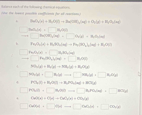 Balance each of the following chemical equations. 
(Use the lowest possible coefficients for all reactions.) 
a. BaO_4(s)+H_2O(l)to Ba(OH)_2(aq)+O_2(g)+H_2O_2(aq)
□ BaO_4(s)+□ H_2O(l)
□ Ba(OH)_2(aq)+□ O_2(g)+H_2O_2(aq)
b. Fe_2O_3(s)+H_2SO_4(aq)to Fe_2(SO_4)_3(aq)+H_2O(l)
□ Fe_2O_3(s)+□ H_2SO_4(aq)
□ Fe_2(SO_4)_3(aq)+□ H_2O(l)
C. NO_2(g)+H_2(g)to NH_3(g)+H_2O(g)
□ NO_2(g)+□ H_2(g)to □ NH_3(g)+□ H_2O(g)
d. PCl_5(l)+H_2O(l)to H_3PO_4(aq)+HCl(g)
□ PCl_5(l)+□ H_2O(l)to □ H_3PO_4(aq)+□ HCl(g)
e. CaO(s)+C(s)to CaC_2(s)+CO_2(g)
□ CaO(s)+□ C(s)to □ CaC_2(s)+□ CO_2(g)