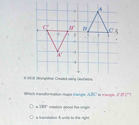 Which transformation maps triangle ABC to triangle A'B'C' ?
a 180° rotation about the origin
a translation 4 units to the right