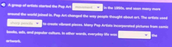 A group of artists started the Pop Art movement in the 1950s, and soon many more 
around the world joined in. Pop Art changed the way people thought about art. The artists used 
shorp pencils to create vibrant pieces. Many Pop Artists incorporated pictures from comic 
books, ads, and popular culture. In other words, everyday life was the 
artwork.