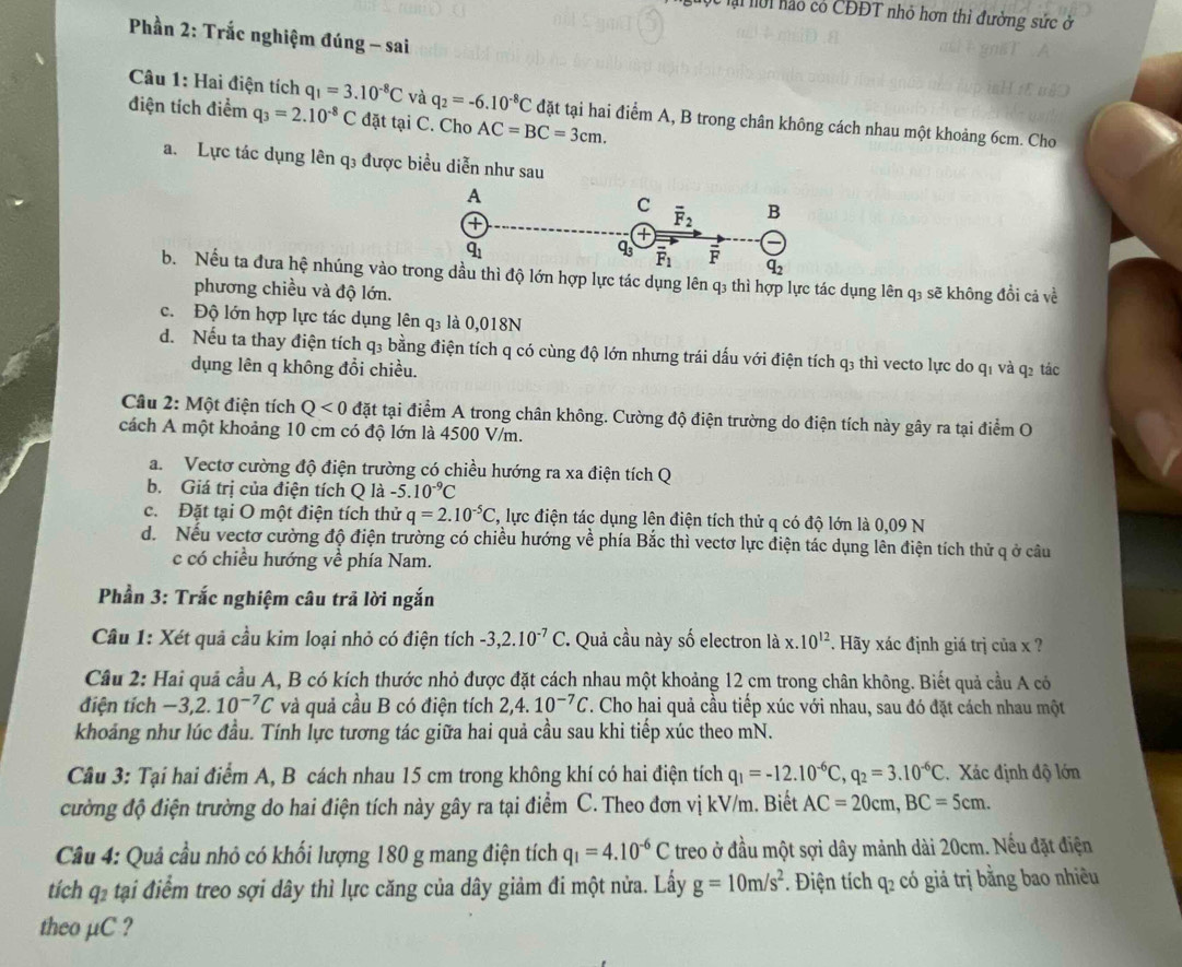 Mộc lại nới nào có CĐĐT nhỏ hơn thì đường sức ở
Phần 2: Trắc nghiệm đúng - sai
Câu 1: Hai điện tích q_1=3.10^(-8)C và q_2=-6.10^(-8)C đặt tại hai điểm A, B trong chân không cách nhau một khoảng 6cm. Cho
điện tích điểm q_3=2.10^(-8)C đặt tại C. Cho AC=BC=3cm.
a. Lực tác dụng lên q3 được biểu diễn như sau
b. Nếu ta đưa hệ nhúng vào t hợp lực tác dụng lên q₃ thì hợp lực tác dụng lên q₃ sẽ không đổi cả về
phương chiều và độ lớn.
c. Độ lớn hợp lực tác dụng lên q₃ là 0,018N
d. Nếu ta thay điện tích q₃ bằng điện tích q có cùng độ lớn nhưng trái dấu với điện tích q3 thì vecto lực do q1 và q2 tác
dụng lên q không đổi chiều.
Câu 2: Một điện tích Q<0</tex> đặt tại điểm A trong chân không. Cường độ điện trường do điện tích này gây ra tại điểm O
cách A một khoảng 10 cm có độ lớn là 4500 V/m.
a.Vectơ cường độ điện trường có chiều hướng ra xa điện tích Q
b. Giá trị của điện tích Q là -5.10^(-9)C
c. Đặt tại O một điện tích thử q=2.10^(-5)C , lực điện tác dụng lên điện tích thử q có độ lớn là 0,09 N
d. Nếu vectơ cường độ điện trường có chiều hướng về phía Bắc thì vectơ lực điện tác dụng lên điện tích thử q ở câu
c có chiều hướng về phía Nam.
Phần 3: Trắc nghiệm câu trã lời ngắn
Câu 1: Xét quả cầu kim loại nhỏ có điện tích -3,2.10^(-7)C ' Quả cầu này số electron là x.10^(12). Hãy xác định giá trị của x ?
Câu 2: Hai quả cầu A, B có kích thước nhỏ được đặt cách nhau một khoảng 12 cm trong chân không. Biết quả cầu A có
điện tích -3,2.10^(-7)C và quả cầu B có điện tích 2,4.10^(-7)C. Cho hai quả cầu tiếp xúc với nhau, sau đó đặt cách nhau một
khoảng như lúc đầu. Tính lực tương tác giữa hai quả cầu sau khi tiếp xúc theo mN.
Câu 3: Tại hai điểm A, B cách nhau 15 cm trong không khí có hai điện tích q_1=-12.10^(-6)C,q_2=3.10^(-6)C Xác định độ lớn
cường độ điện trường do hai điện tích này gây ra tại điểm C. Theo đơn vị kV/m. Biết AC=20cm,BC=5cm.
Câu 4: Quả cầu nhỏ có khối lượng 180 g mang điện tích q_1=4.10^(-6)C treo ở đầu một sợi dây mảnh dài 20cm. Nếu đặt điện
tích qi tại điểm treo sợi dây thì lực căng của dây giảm đi một nửa. Lấy g=10m/s^2 *. Điện tích q_2 có giá trị bằng bao nhiều
theo μC ?