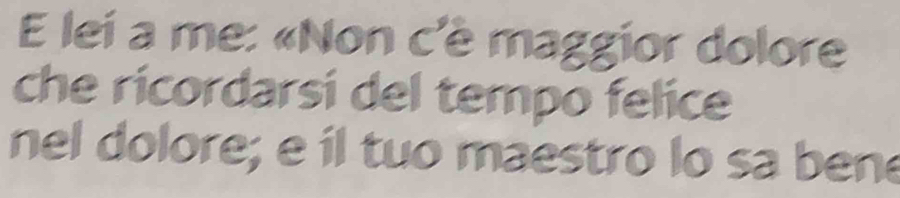 lei a me: «Non c'è maggior dolore 
che ricordarsi del tempo felice 
nel dolore; e il tuo maestro lo sa bene