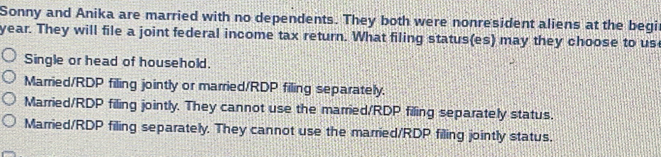 Sonny and Anika are married with no dependents. They both were nonresident aliens at the begi
year. They will file a joint federal income tax return. What filing status(es) may they choose to us
Single or head of household.
Married/RDP filing jointly or married/RDP filing separately.
Married/RDP filing jointly. They cannot use the married/RDP filing separately status.
Married/RDP filing separately. They cannot use the married/RDP filing jointly status.