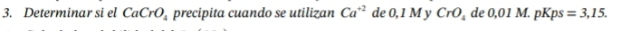 Determinar si el CaCrO_4 precipita cuando se utilizan Ca^(+2) de 0, 1 M y CrO_4 de 0,01 M. pl ps=3,15.