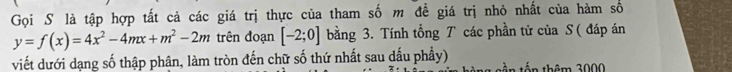 Gọi S là tập hợp tất cả các giá trị thực của tham số m đề giá trị nhỏ nhất của hàm số
y=f(x)=4x^2-4mx+m^2-2m trên đoạn [-2;0] bằng 3. Tính tổng T các phần tử của S ( đáp án 
viết dưới dạng số thập phân, làm tròn đến chữ số thứ nhất sau dấu phầy) tấn thêm 3000