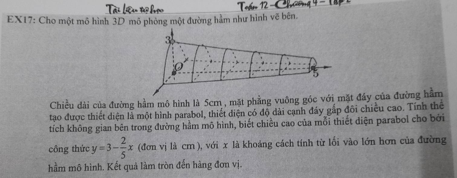 EX17: Cho một mô hình 3D mô phỏng một đường hầm như hình vẽ bên. 
Chiều dài của đường hầm mô hình là 5cm , mặt phẳng vuông góc vt đáy của đường hầm 
tạo được thiết diện là một hình parabol, thiết diện có độ dài cạnh đáy gấp đôi chiều cao. Tính thể 
tích không gian bên trong đường hầm mô hình, biết chiều cao của mỗi thiết diện parabol cho bởi 
công thức y=3- 2/5 x (đơn vị là cm), với x là khoảng cách tính từ lối vào lớn hơn của đường 
hầm mô hình. Kết quả làm tròn đến hàng đơn vị.