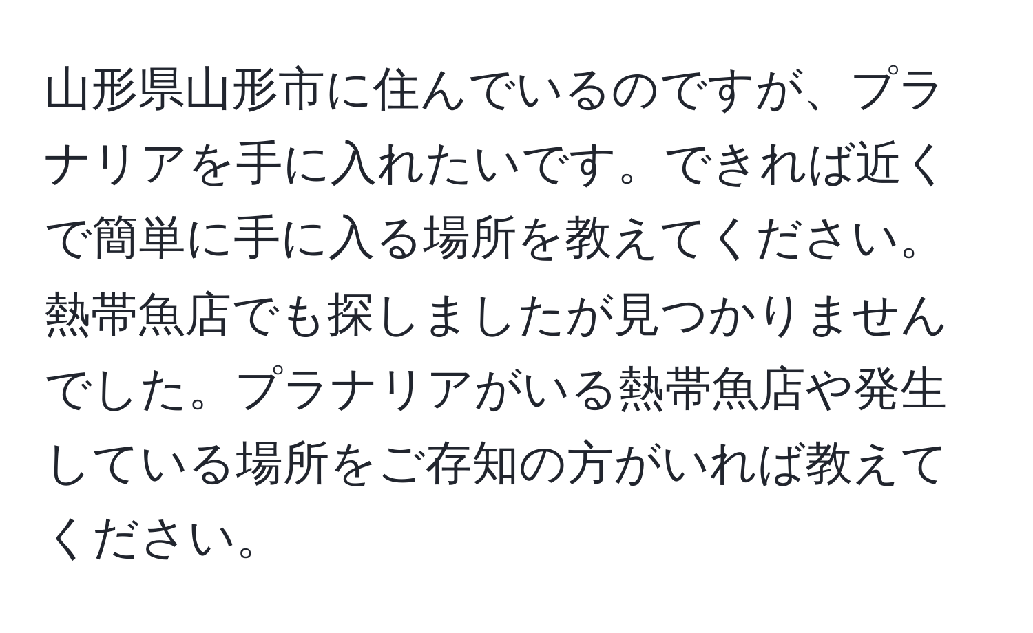 山形県山形市に住んでいるのですが、プラナリアを手に入れたいです。できれば近くで簡単に手に入る場所を教えてください。熱帯魚店でも探しましたが見つかりませんでした。プラナリアがいる熱帯魚店や発生している場所をご存知の方がいれば教えてください。