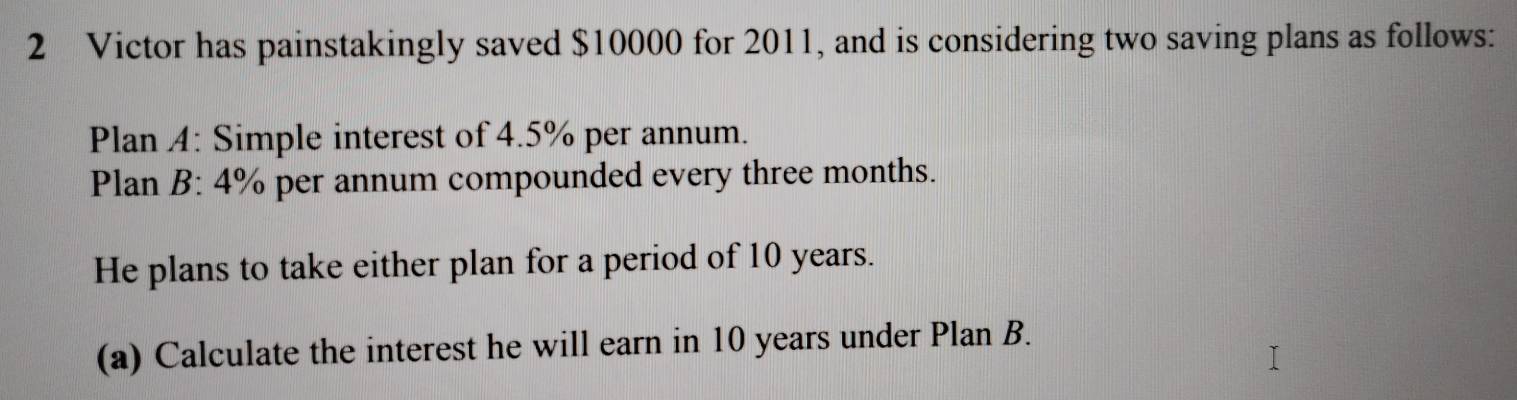 Victor has painstakingly saved $10000 for 2011, and is considering two saving plans as follows: 
Plan A: Simple interest of 4.5% per annum. 
Plan B: 4% per annum compounded every three months. 
He plans to take either plan for a period of 10 years. 
(a) Calculate the interest he will earn in 10 years under Plan B.