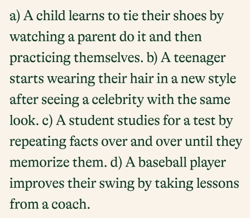 a) A child learns to tie their shoes by
watching a parent do it and then
practicing themselves. b) A teenager
starts wearing their hair in a new style
after seeing a celebrity with the same
look. c) A student studies for a test by
repeating facts over and over until they
memorize them. d) A baseball player
improves their swing by taking lessons
from a coach.