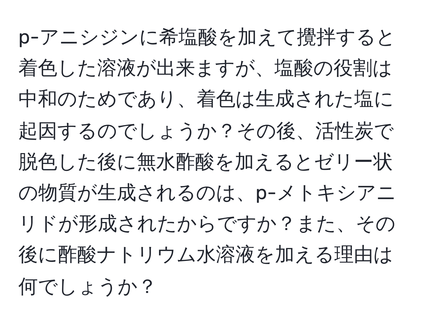 p-アニシジンに希塩酸を加えて攪拌すると着色した溶液が出来ますが、塩酸の役割は中和のためであり、着色は生成された塩に起因するのでしょうか？その後、活性炭で脱色した後に無水酢酸を加えるとゼリー状の物質が生成されるのは、p-メトキシアニリドが形成されたからですか？また、その後に酢酸ナトリウム水溶液を加える理由は何でしょうか？