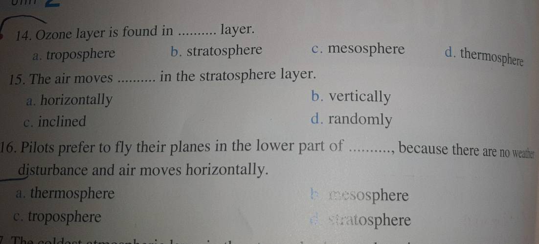 Ozone layer is found in _layer.
a. troposphere b. stratosphere c. mesosphere d. thermosphere
15. The air moves _in the stratosphere layer.
a. horizontally
b. vertically
c. inclined d. randomly
16. Pilots prefer to fly their planes in the lower part of .........., because there are no weather
djsturbance and air moves horizontally.
a. thermosphere hymesosphere
c . troposphere de stratosphere