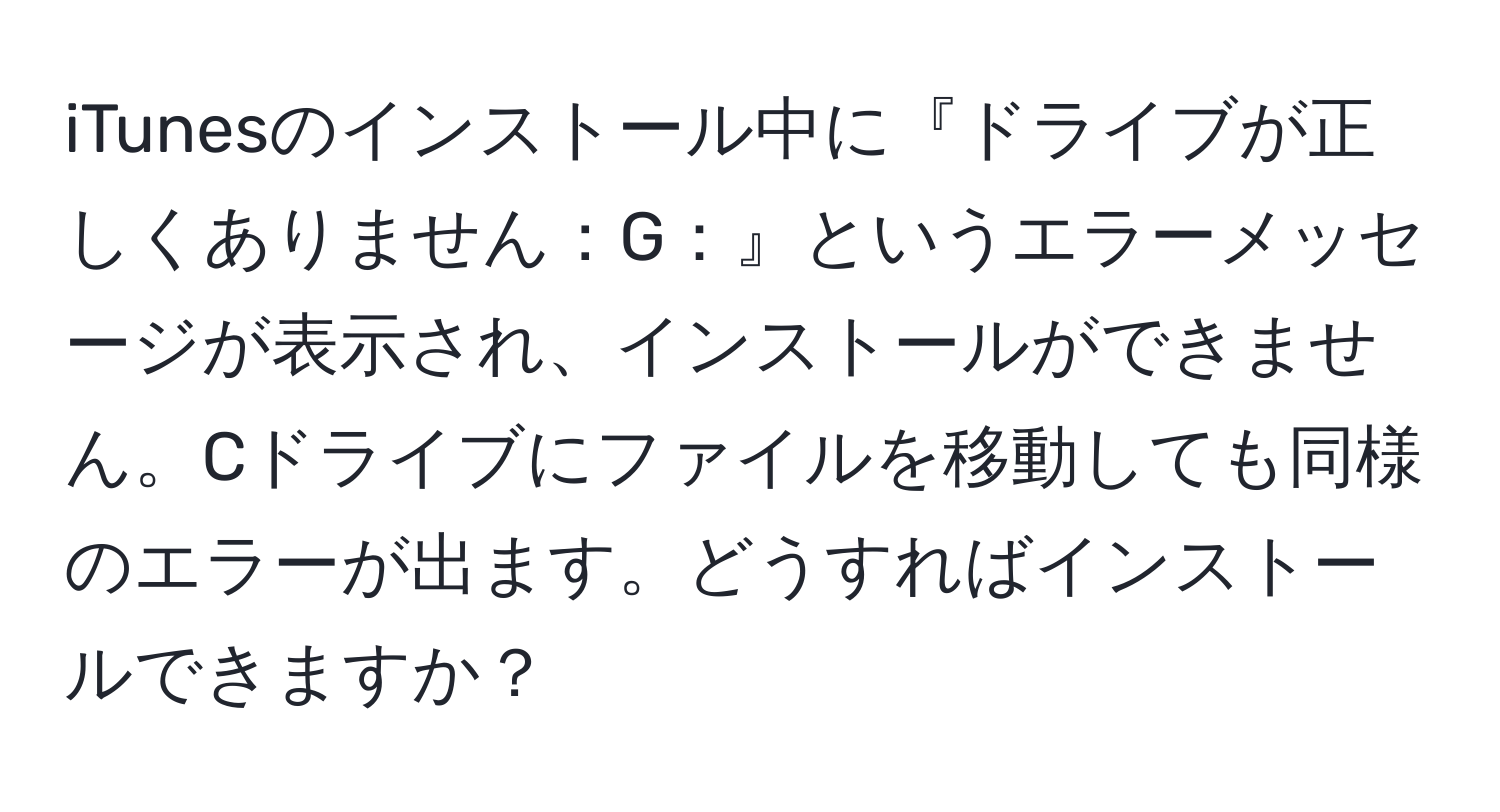 iTunesのインストール中に『ドライブが正しくありません：G：』というエラーメッセージが表示され、インストールができません。Cドライブにファイルを移動しても同様のエラーが出ます。どうすればインストールできますか？