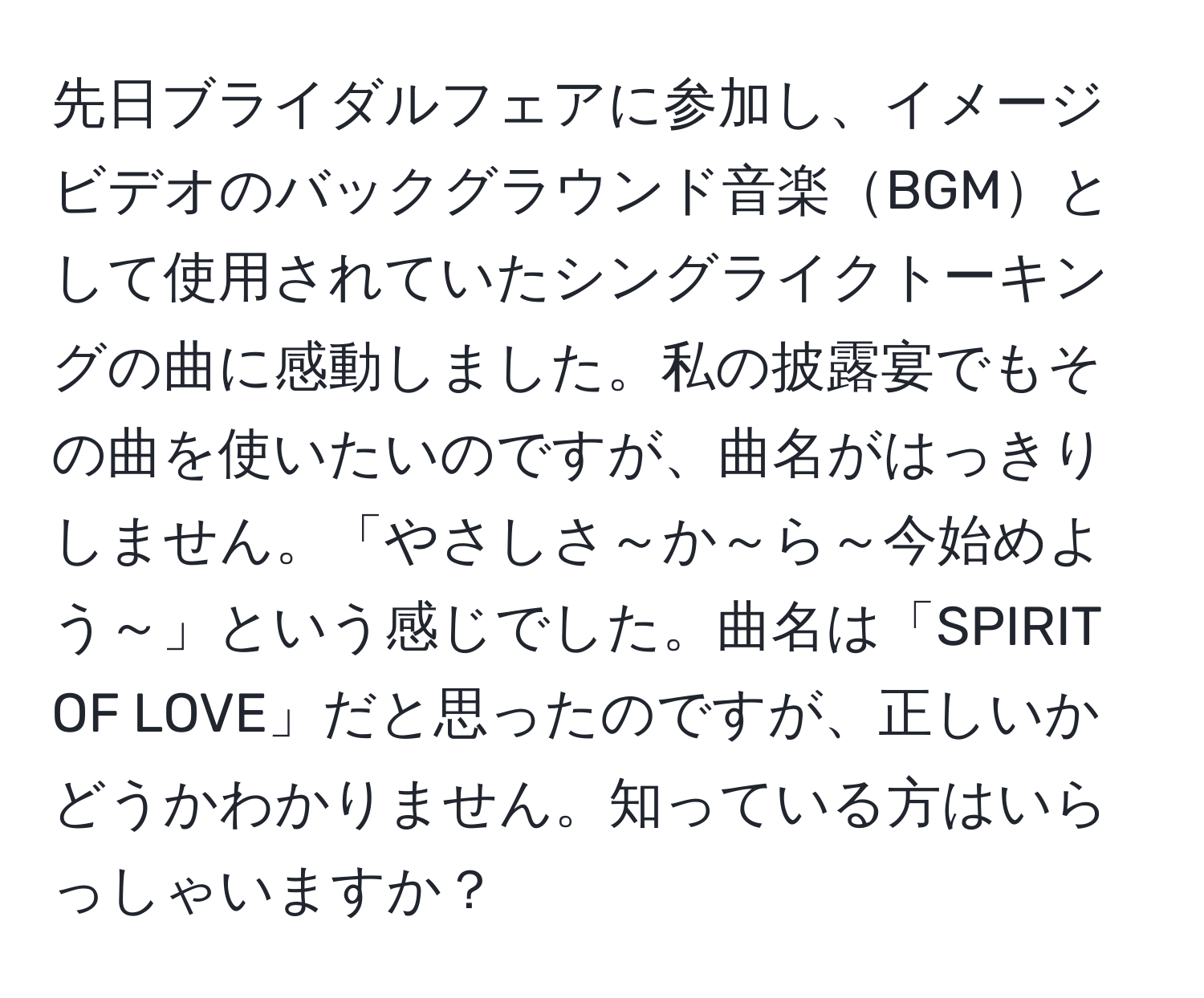 先日ブライダルフェアに参加し、イメージビデオのバックグラウンド音楽BGMとして使用されていたシングライクトーキングの曲に感動しました。私の披露宴でもその曲を使いたいのですが、曲名がはっきりしません。「やさしさ～か～ら～今始めよう～」という感じでした。曲名は「SPIRIT OF LOVE」だと思ったのですが、正しいかどうかわかりません。知っている方はいらっしゃいますか？