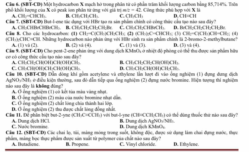 (SBT-CD) Một hydrocarbon X mạch hở trong phân tử có phần trăm khối lượng carbon bằng 85,714%. Trên
phố khối lượng của X có peak ion phân tử ứng với giá trị m/z=42. Công thức phù hợp với X là
A. CH_2=CHCH_3. B. CH_3CH_2CH_3. C. CH_3CH_3 D. CHequiv CH
Câu 7. (SBT-CD) But-l-ene tác dụng với HBr tạo ra sản phẩm chính có công thức cầu tạo nào sau đây?
A. C H_3CHBrCHBrCH_3 B. CH_3CH_2CH_2CH_2Br. C. CH_3CH_2CHBrCH_3. D. BrCH_2CH_2CH_2CH_2Br.
Câu 8. Cho các hydrocarbon: (1) CH_2=C(CH_3)CH_2CH_3; (2) (CH_3)_2C=CHCH_3;; (3) CH_2=C(CH_3)CH=CH_2; (4)
(CH_3)_2CHCequiv CH T. Những hydrocarbon nào phản ứng với HBr sinh ra sản phẩm chính là 2-bromo-2-methylbutane?
A. (1) và (2). B. (2) và (4). C. (1 I V (3). D. (3) và (4).
Câu 9. (SBT-CD) Cho pent-2-ene phản ứng với dung dịch 1 KMnO_4 ở nhiệt độ phòng có thể thu được sản phẩm hữu
cơ có công thức cấu tạo nào sau đây?
A. CH_3CH_2CH(OH)CH(OH)CH_3. B. CH_3CH_2CH_2CH(OH)CH_3.
C. CH_3CH(OH)CH_2CH(OH)CH_3. D. CH_3CH_2CH(OH)CH_2CH_3.
Câu 10. (SBT-CD) Dẫn dòng khí gồm acetylene và ethylene lần lượt đi vào ống nghiệm (1) đựng dưng dịch
AgNO_3/NH_3 ở điều kiện thường, sau đó dẫn tiếp qua ống nghiệm (2) đựng nước bromine. Hiện tượng thí nghiệm
nào sau đây là không đúng?
A. Ở ổng nghiệm (1) có kết tủa màu vàng nhạt.
B. Ở ống nghiệm (2) màu của nước bromine nhạt dẫn.
C. Ở ống nghiệm (2) chất lỏng chịa thành hai lớp.
D. Ở ổng nghiệm (2) thu được chất lỏng đồng nhất.
Câu 11. Để phân biệt but-2-yne (CH_3Cequiv CCH_3) với but-l-yne (CHequiv CCH_2CH_3) có thể dùng thuốc thử nào sau đây?
A. Dung dịch HCl. B. Dung dịch AgNO_3/NH_3.
C. Nước bromine. D. Dung dịch KMnO_4.
Câu 12. (SBT-CD) Các chai lọ, túi, màng mỏng trong suốt, không độc, được sử dụng làm chai đựng nước, thực
phẩm, màng bọc thực phẩm được sản xuất từ polymer của chất nào sau đây?
A. Butadiene. B. Propene. C. Vinyl chloride. D. Ethylene.