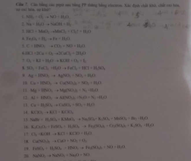 Cầu 7. Cần bằng các ptpứ sau bằng PP thăng bằng electron. Xác định chất khử, chất oxi hóa,
sự oxi hóa, sự khứ?
L NH_1+O_2to NO+H_2O
2. Na+H_2Oto NaOH+H_2
3. HCl+MnO_2to MnCl_2+Cl_2uparrow +H_2O
4. Fe_3O_4+H_2to Fe+H_2O
5. C+HNO_3to CO_2+NO+H_2O
6. HCl+2Cu+O_2to 2CuCl_2+2H_2O
7. O_3+KI+H_2Oto KOH+O_2+I_2
8. SO_2+FeCl_3+H_2Oto FeCl_2+HCl+H_2SO_4
9. Ag+HNO_3to AgNO_3+NO_2+H_2O
10. Cu+HNO_3to Cu(NO_3)_2+NO_2+H_2O
11. Mg+HNO_3to Mg(NO_3)_2+N_2+H_2O
12. Al+HNO_3to Al(NO_3)_3+N_2O+N_2+H_2O.
13. Cu+H_2SO_4to CuSO_4+SO_2+H_2O
14. KClO_3to KCl+KClO_4
15. NaBr+H_2SO_4+KMnO_4to Na_2SO_4+K_2SO_4+MnSO_4+Br_2+H_2O
16. K_2Cr_2O_7+FeSO_4+H_2SO_4to Fe_2(SO_4)_2+Cr_2(SO_4)_3+K_2SO_4+H_2O
17. Cl_2+KOHto KCl+KClO+H_2O
18. Cu(NO_3)_2to CuO+NO_2+O_2
19. FeSO_4+H_2SO_4+HNO_3to Fe_2(SO_4)_3+NO+H_2O
20. NaNO_2to NaNO_3+Na_2O+NO