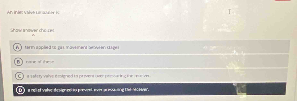 An inlet valve unloader is:
Show answer choices
A term applied to gas movement between stages
B none of these
C a safety valve designed to prevent over pressuring the receiver.
DJ a relief valve designed to prevent over pressuring the receiver.