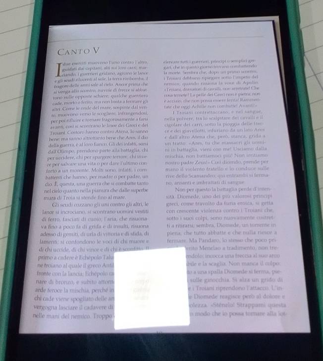 Canto V
due esercifi muovono Funo contro Faltro elencare futti i juerrien, principt o semplie ge
guidati dai capitant, alti sui loro carr; mar gar, che in questo glorno trov ano cebassendo
eiando, i guerrerí grídano, agitano le lance la morte. Sembra chic dopo un primo scontm
e gli wœudi rilocenti al sole, la terra rimbomba, il i Trojar debbano riplejare sotto lumpeto del
fragore delle armi sale al cielo. Ancor prima the nemico, quando ristona la voce di Apollo
si venga allo scontro, nuvole di frecce 9 abbat   lriani, do mton di ca all, no n  a r re tra t  C h
tono sulle opposte schiere, qualche guerriero cosa temete? La pelle des Grers non e pietoc non
cade, mortoo ferito, ma no n  basta a fermare gl e accirio, she non possa essere fental Rammen
altri. Come le ondé del mare, sospinte dal ven fate che n9g Achille non combatte! Avann!-
to, muovono verso le scogliere, infrangendosi,    Troian contrattaccano, e nel sangu
per pol rifluire e tornare fragorosamente a farsi nella polvere, tra lo scalpitare dei cavaili e il
avanti, co sí al scontrano le linee dei Cireci e del  cigolare del carr, sotto la pioggía delle fe 
Troiani. Costoro hanno contro Atena, lo sanno  ee   i iaellotti, infuriano da un lato Are
bene; ma sanno altrettanto bene che Ares, il dio e dallaltro Atena che, peró, stanca, grida a
della guerra, é al loro fianco. Gli dei infatti, scesi un tratto: -Ares, to che massarri gl uomi-
dall Olimpo, prendono parte alla battaglia, chi ni in battaglia, vieni con me! Usciamo dalla
per uccidere, chi per spargere terrore, chi inve mischia, non battiamoci piu! Non irritiamo
ce per salvare una vita o per dare l'ultimo con nostro padre Zeus!- Cosi dicendo, prende per
forto a un morente. Molti sono, infatti, i com mano il violento fratello e lo conduce sulle
battenti che hanno, per madre o per padre, un rive dello Scamandro; qui entrambi sí ferma
dio. É, questa, una guerra che si combatte tanto no, ansanti e imbrattati di sangue
nel cielo quanto nella pianura che dalle superbe Non per questo la battaglia perde d'inten
mura di Troia sí stende fino al mare.  tà . Diomede, uno dei piú valorosi principi
Gli scudi cozzano gli uni contro gli altri, le greci, come travoito da furia eroica, si getta
lance si incrociano, si scontrano uomini vestiti con crescente violenza contro i Troiani che
di ferro, fasciati di cuoio; l'aria, che risuona- sotto i suoi colpi, sono nuovamente costret 
va fino a poco fa di grida e di insulti, risuona ti a ritirars, sembra, Diomede, un torrente in
adesso di gemiti, di uria di vitioria e di sfida, di piena che tutto abbatte e che nulla riesce a
lamenti; si confondono le voci di chi muore e fermare. Ma Pandaro, lo stesso che poco pri
di chi uccide, di chi vince e di chỉ è sconfitín 3 erito Menelão a tradimento, non tre-
primo a cadere è Echépolo Talu endolo: incocca una freccia al sue arço
ne troiano al quale il greco Antil ibile e la scaglia. Non manca il colpo:
fronte con la lancia; Echépolo ca to a una spalla Diomede si ferma, pie-
nare di bronzo, e subito attor sulle ginocchia. 5 alza un grido di
arde feroce la mischia, perché in e i Troiant riprendono Vattacco. L'in
chi cade viene spogliato delle an le Diomede reagisce però al dolore e
vergogna lasciare il cadavere di iolezza. «Sténelol Strappami questa
nelle mani del nemico. Troppo n modo che to possa tornare alla lot