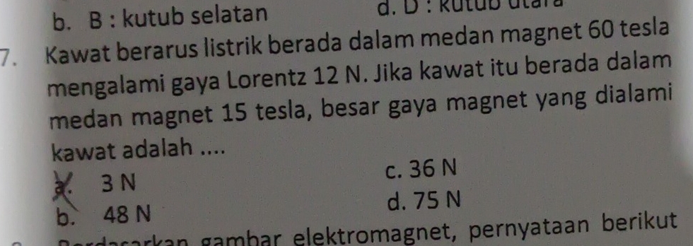 b. B : kutub selatan d. D : kutub utara
7. Kawat berarus listrik berada dalam medan magnet 60 tesla
mengalami gaya Lorentz 12 N. Jika kawat itu berada dalam
medan magnet 15 tesla, besar gaya magnet yang dialami
kawat adalah ....
3 N c. 36 N
b. 48 N d. 75 N
ørdəçarkan gambar elektromagnet, pernyataan berikut