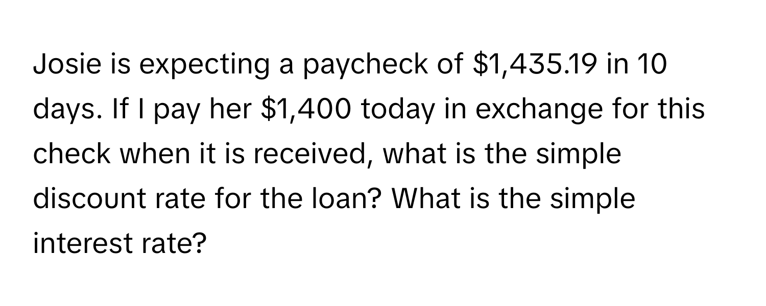 Josie is expecting a paycheck of $1,435.19 in 10 days. If I pay her $1,400 today in exchange for this check when it is received, what is the simple discount rate for the loan? What is the simple interest rate?