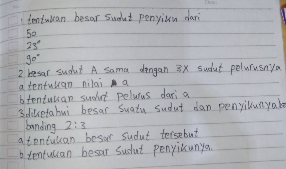 tentuuan besar sudut penyiun dari
50
23°
90°
2 besar sudut A sama dengan 3x sudut pelurusnya
a tentuuan nilai a
btentuuan sudut pelurus dari a
3diketahui besar Suatu sudut dan penyilunyabe
banding 2:3
a tentuuan besar sudut tersebut
b tentulan besar Sudut penyicunya.