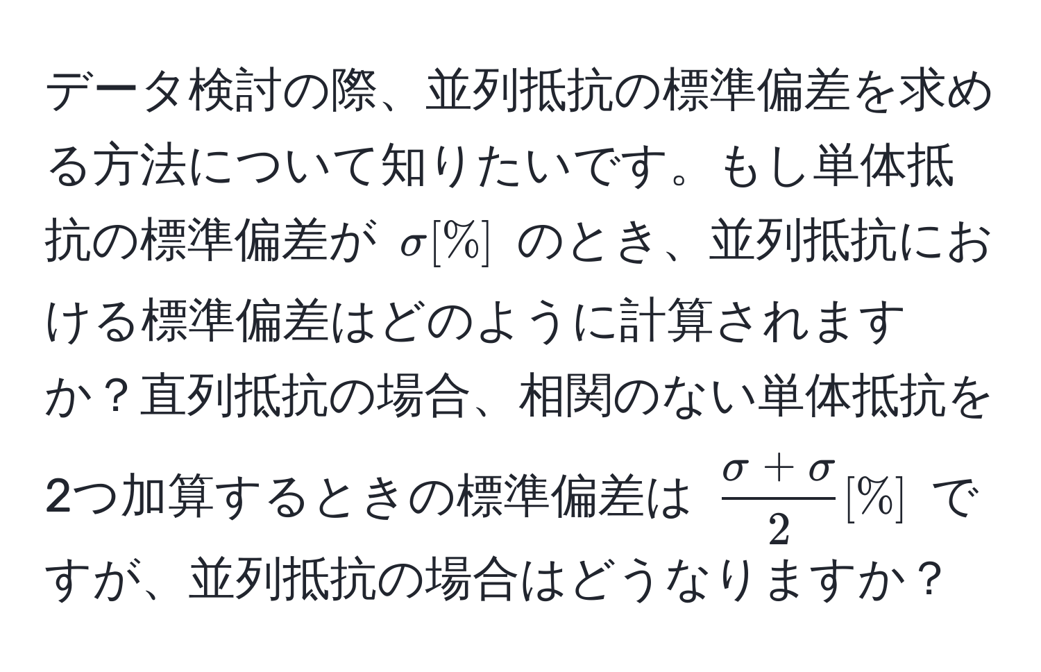 データ検討の際、並列抵抗の標準偏差を求める方法について知りたいです。もし単体抵抗の標準偏差が $sigma [%]$ のとき、並列抵抗における標準偏差はどのように計算されますか？直列抵抗の場合、相関のない単体抵抗を2つ加算するときの標準偏差は $ (sigma + sigma)/2  [%]$ ですが、並列抵抗の場合はどうなりますか？