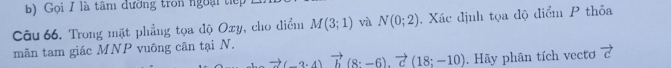 Gọi / là tâm đường tron ngoại tiế 
Câu 66. Trong mặt phẳng tọa độ Ozy, cho điểm M(3;1) và N(0;2) Xác định tọa độ điểm P thỏa 
mãn tam giác MNP vuông cân tại N.
to (-3· 4)vector b(8· -6).vector c(18;-10). Hãy phân tích vecto vector c
