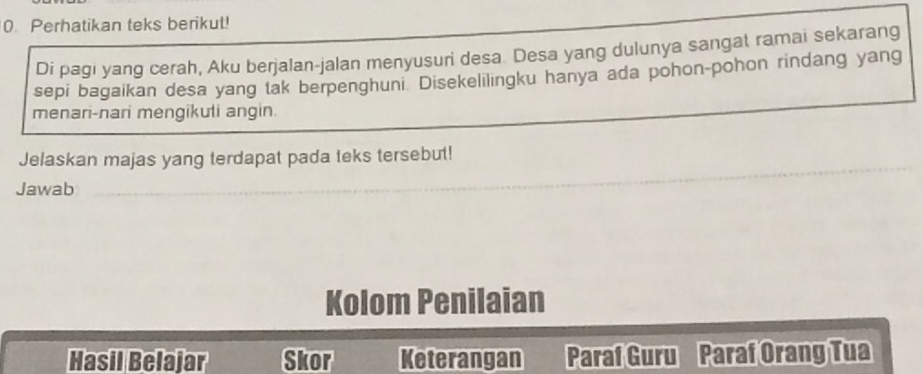 Perhatikan teks berikul! 
Di pagi yang cerah, Aku berjalan-jalan menyusuri desa. Desa yang dulunya sangat ramai sekarang 
sepi bagaikan desa yang tak berpenghuni. Disekelilingku hanya ada pohon-pohon rindang yang 
menari-nari mengikuli angin. 
Jelaskan majas yang terdapat pada teks tersebut! 
Jawab 
Kolom Penilaian 
Hasil Belajar Skor Keterangan Paraf Guru Paraf Orang Tua