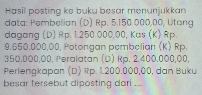 Hasil posting ke buku besar menunjukkan 
data: Pembelian (D) Rp. 5.150.000,00, Utang 
dagang (D) Rp. 1.250.000,00, Kas (K) Rp.
9.650.000,00, Potongan pembelian (K) Rp.
350.000,00, Peralatan (D) Rp. 2.400.000,00, 
Perlengkapan (D) Rp. 1.200.000,00, dan Buku 
besar tersebut diposting dari ....