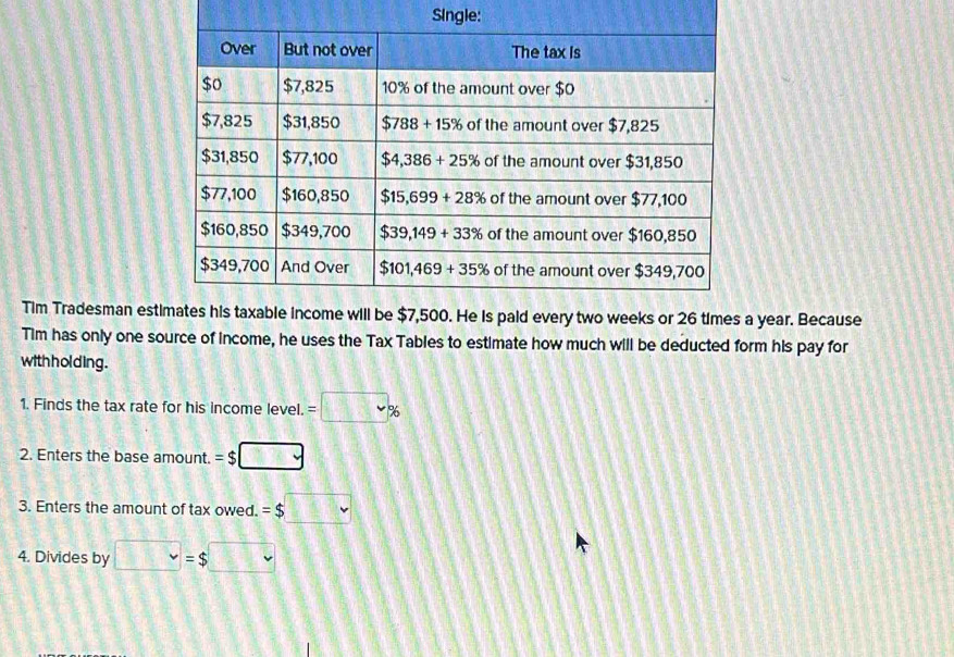 Single:
Tim Tradesman esta year. Because
Tim has only one source of income, he uses the Tax Tables to estimate how much will be deducted form his pay for
with holding .
1. Finds the tax rate for his income level. =□ %
2. Enters the base amount. =$□
3. Enters the amount of tax owed. =$□
4. Divides by □ =$□