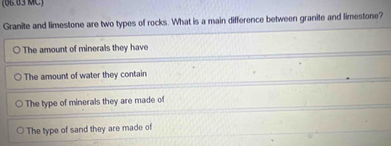 (06.03 MC)
Granite and limestone are two types of rocks. What is a main difference between granite and limestone?
The amount of minerals they have
The amount of water they contain
The type of minerals they are made of
The type of sand they are made of