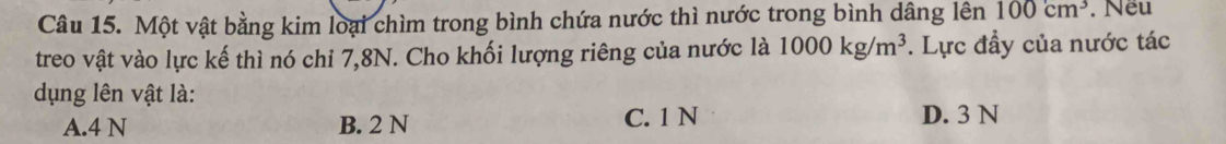 Một vật bằng kim loại chìm trong bình chứa nước thì nước trong bình dâng lên 100cm^3. Nếu
treo vật vào lực kế thì nó chi 7, 8N. Cho khối lượng riêng của nước là 1000kg/m^3. Lực đầy của nước tác
dụng lên vật là:
A. 4 N B. 2 N C. 1 N D. 3 N