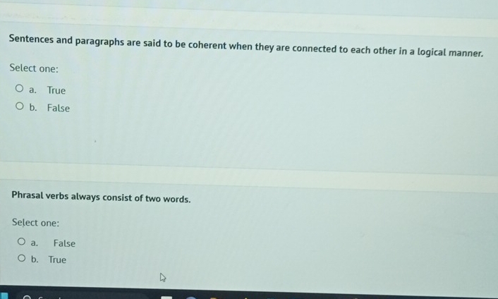 Sentences and paragraphs are said to be coherent when they are connected to each other in a logical manner.
Select one:
a. True
b. False
Phrasal verbs always consist of two words.
Select one:
a. False
b. True